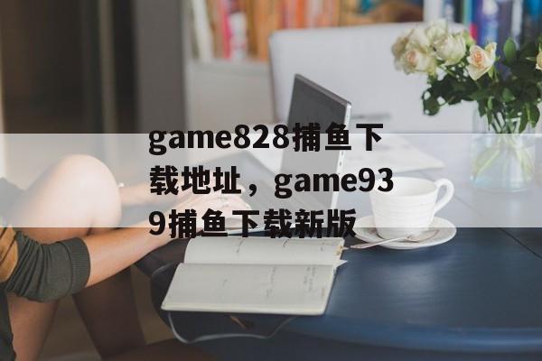 game828捕鱼下载地址，game939捕鱼下载新版